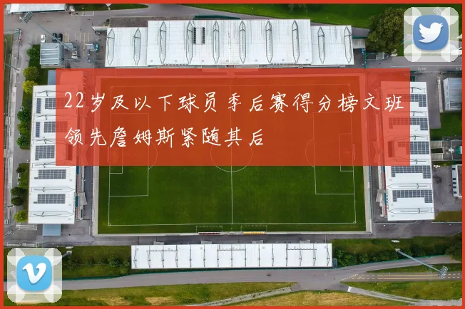 22岁及以下球员季后赛得分榜文班领先詹姆斯紧随其后