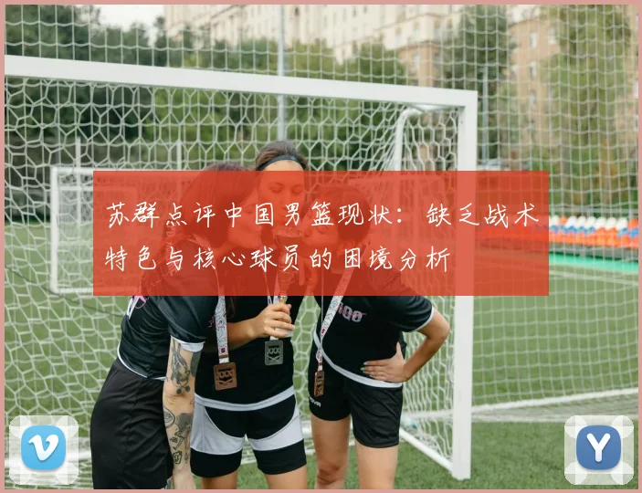 苏群点评中国男篮现状：缺乏战术特色与核心球员的困境分析