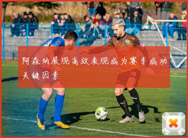阿森纳展现高效表现成为赛季成功关键因素