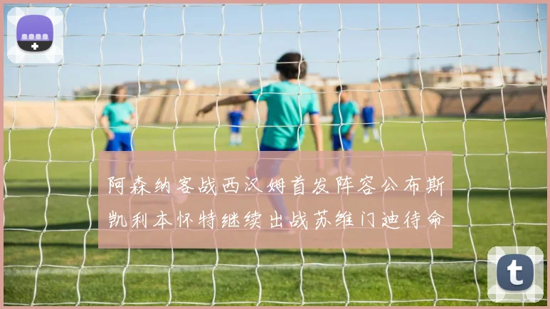 阿森纳客战西汉姆首发阵容公布斯凯利本怀特继续出战苏维门迪待命替补
