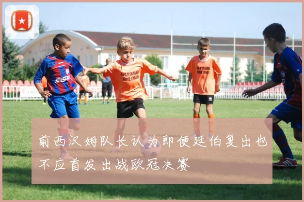 前西汉姆队长认为即便廷伯复出也不应首发出战欧冠决赛