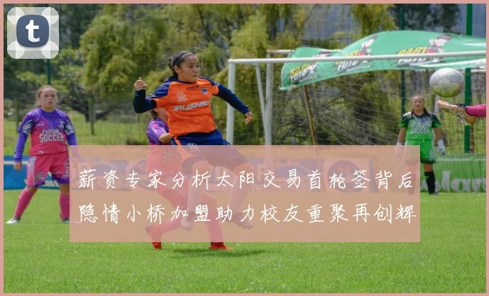 薪资专家分析太阳交易首轮签背后隐情小桥加盟助力校友重聚再创辉煌