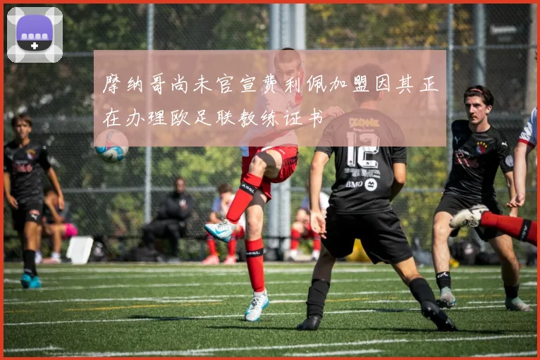 摩纳哥尚未官宣费利佩加盟因其正在办理欧足联教练证书