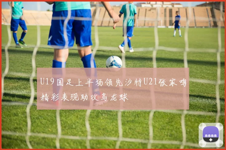 U19国足上半场领先沙特U21张家鸣精彩表现助攻乌龙球