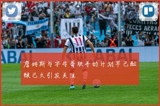 詹姆斯与字母哥联手的计划早已酝酿已久引发关注