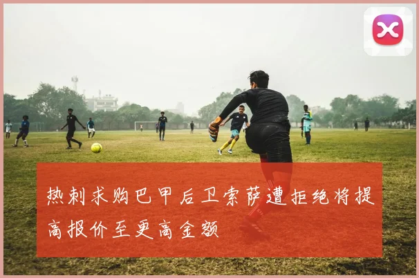 热刺求购巴甲后卫索萨遭拒绝将提高报价至更高金额
