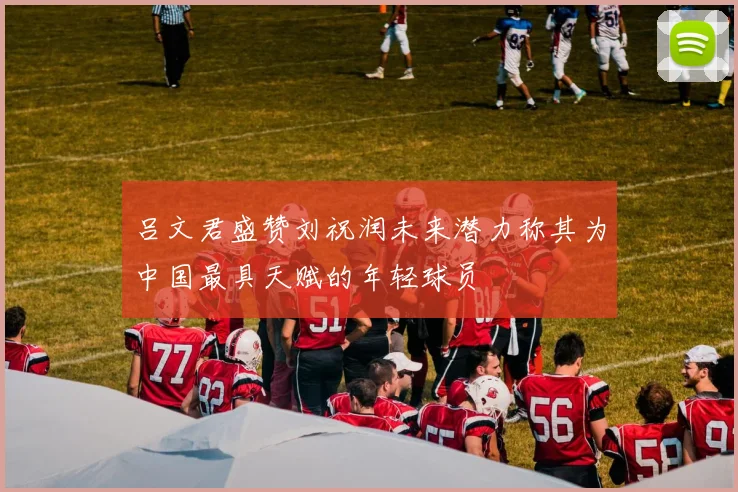 吕文君盛赞刘祝润未来潜力称其为中国最具天赋的年轻球员