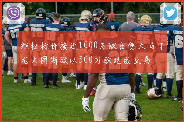 维拉标价接近1000万欧出售大马丁尤文图斯欲以500万欧达成交易