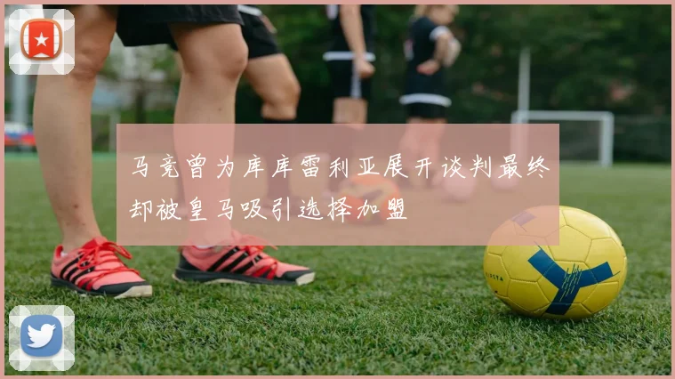 马竞曾为库库雷利亚展开谈判最终却被皇马吸引选择加盟
