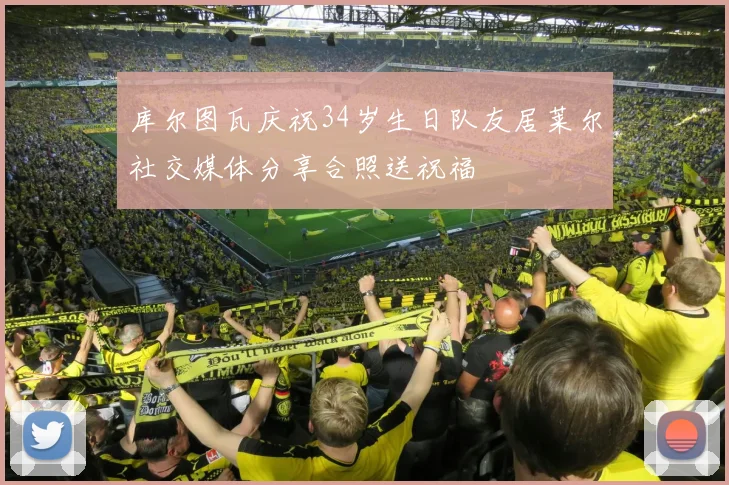 库尔图瓦庆祝34岁生日队友居莱尔社交媒体分享合照送祝福