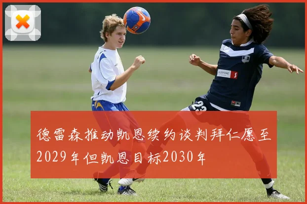 德雷森推动凯恩续约谈判拜仁愿至2029年但凯恩目标2030年
