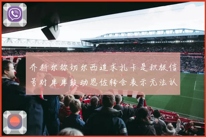 乔科尔称切尔西追求扎卡是积极信号对库库鼓动恩佐转会表示无法认同