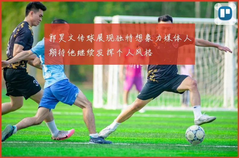 郭昊文传球展现独特想象力媒体人期待他继续发挥个人风格