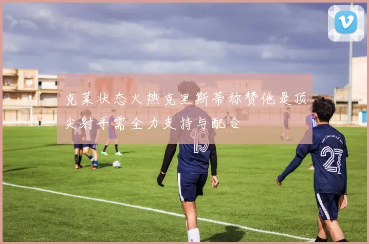 克莱状态火热克里斯蒂称赞他是顶尖射手需全力支持与配合