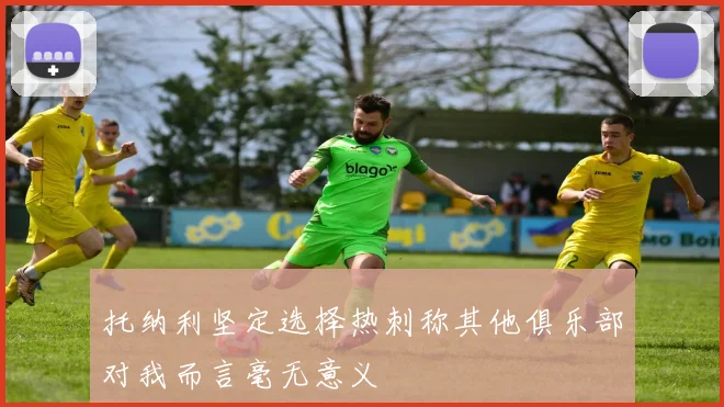 托纳利坚定选择热刺称其他俱乐部对我而言毫无意义