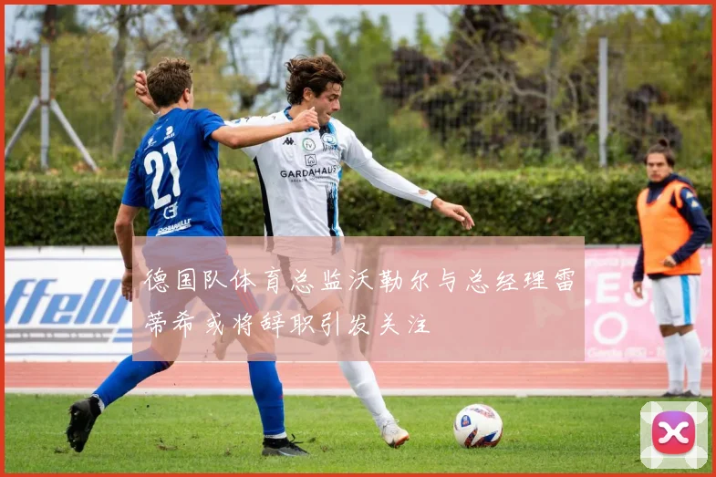 德国队体育总监沃勒尔与总经理雷蒂希或将辞职引发关注