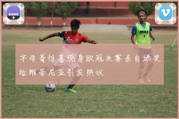 字母哥惊喜现身欧冠决赛亲自颁奖给维蒂尼亚引发热议