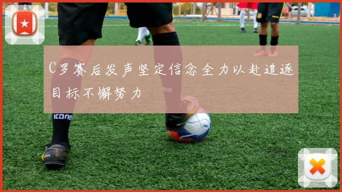 C罗赛后发声坚定信念全力以赴追逐目标不懈努力