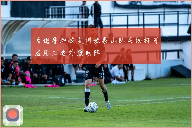 马德鲁加恢复训练泰山队足协杯可启用三名外援助阵