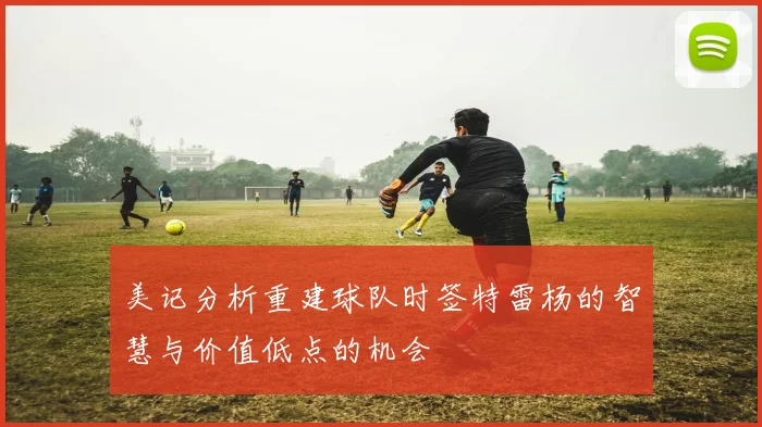 美记分析重建球队时签特雷杨的智慧与价值低点的机会